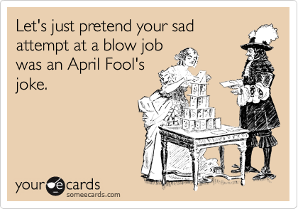 Let's just pretend your sad
attempt at a blow job
was an April Fool's
joke.