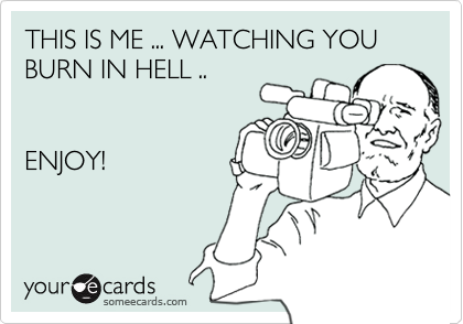 THIS IS ME ... WATCHING YOU BURN IN HELL .. ENJOY!