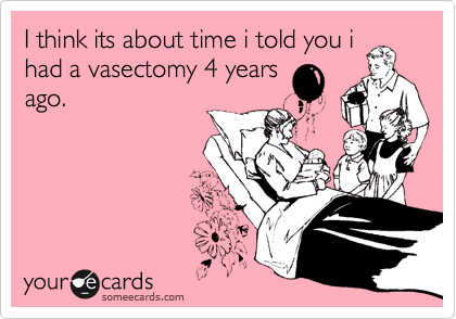 I think its about time i told you i
had a vasectomy 4 years
ago.