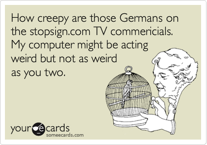 How creepy are those Germans on the stopsign.com TV commericials.  My computer might be acting
weird but not as weird
as you two.