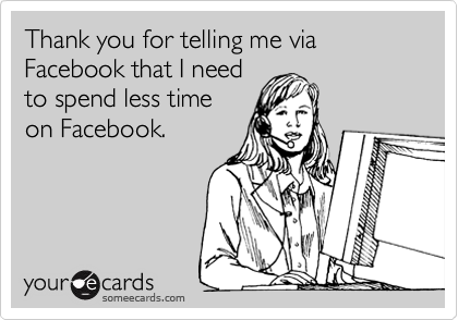 Thank you for telling me via Facebook that I need
to spend less time
on Facebook.
