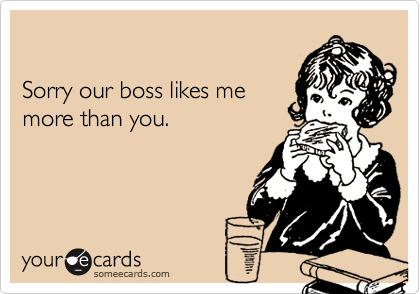 

Sorry our boss likes me 
more than you.