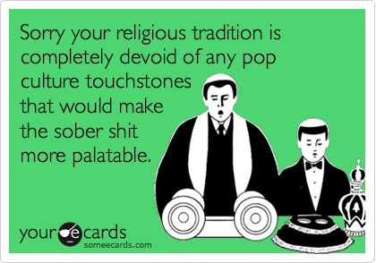 Sorry your religious tradition is completely devoid of any pop culture touchstones
that would make
the sober shit
more palatable.