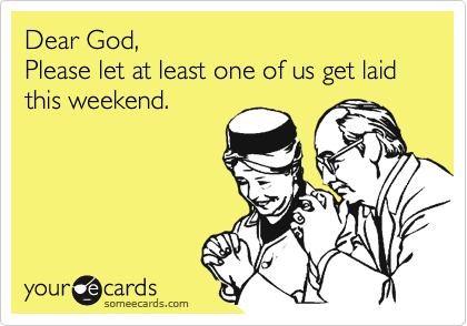 Dear God,
Please let at least one of us get laid this weekend.
