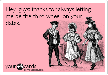 Hey, guys: thanks for always letting me be the third wheel on your
dates.