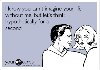 I know you can't imagine your life without me, but let's think hypothetically for a
second.