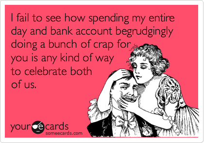 I fail to see how spending my entire day and bank account begrudgingly doing a bunch of crap for 
you is any kind of way
to celebrate both 
of us.