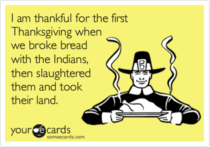 I am thankful for the first Thanksgiving when
we broke bread
with the Indians,
then slaughtered
them and took
their land.