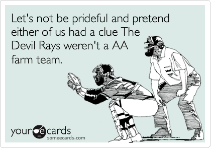 Let's not be prideful and pretend either of us had a clue The
Devil Rays weren't a AA
farm team.