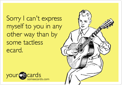 
Sorry I can't express
myself to you in any
other way than by
some tactless
ecard.