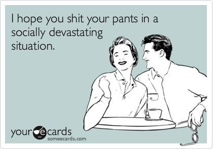 I hope you shit your pants in a socially devastating
situation. 