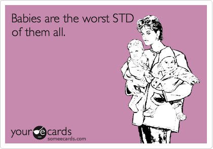 Babies are the worst STD
of them all.