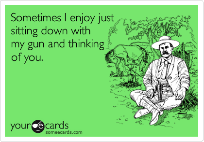 Sometimes I enjoy just
sitting down with 
my gun and thinking
of you.