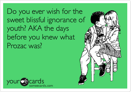 Do you ever wish for the
sweet blissful ignorance of
youth? AKA the days
before you knew what
Prozac was?
