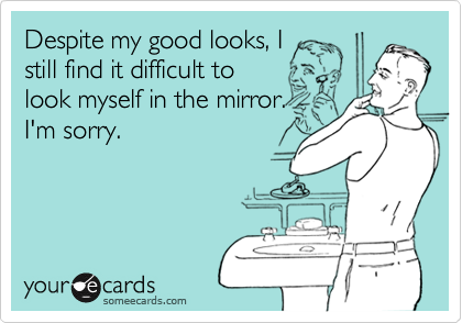 Despite my good looks, I still find it difficult to look myself in the mirror.I'm sorry.
