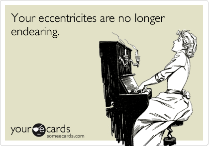 Your eccentricites are no longer endearing.