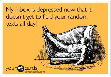 My inbox is depressed now that it doesn't get to field your random texts all day!  
