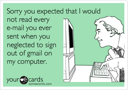 Sorry you expected that I would not read everye-mail you eversent when youneglected to signout of gmail onmy computer.