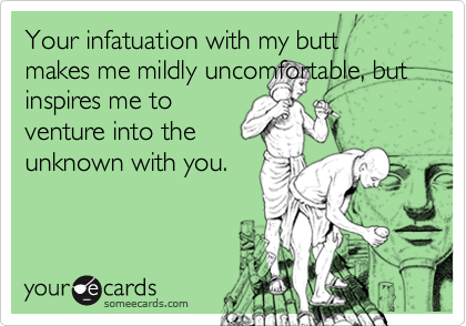 Your infatuation with my butt makes me mildly uncomfortable, but inspires me to
venture into the
unknown with you.