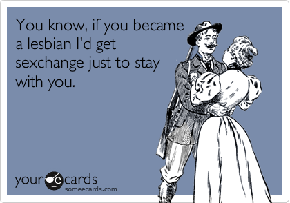 You know, if you became
a lesbian I'd get
sexchange just to stay
with you.