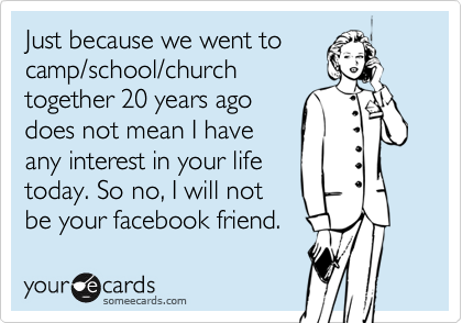 Just because we went to
camp/school/church
together 20 years ago
does not mean I have
any interest in your life
today. So no, I will not
be your facebook friend.
