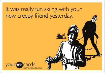 It was really fun skiing with your new creepy friend yesterday.