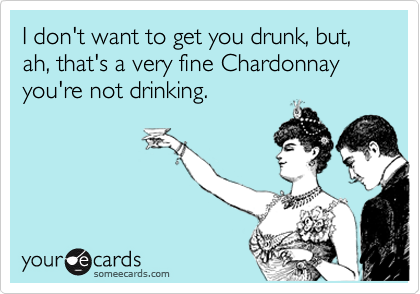 I don't want to get you drunk, but, ah, that's a very fine Chardonnay you're not drinking.