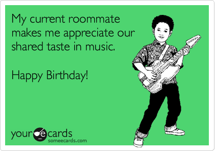 My current roommate
makes me appreciate our
shared taste in music.

Happy Birthday!