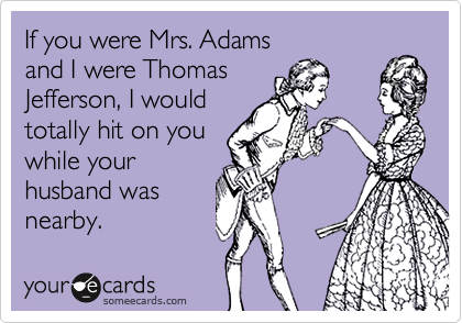 If you were Mrs. Adams
and I were Thomas
Jefferson, I would
totally hit on you
while your
husband was
nearby.