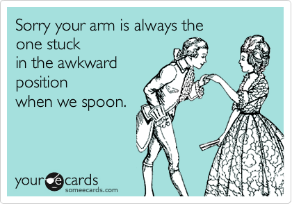 Sorry your arm is always theone stuckin the awkwardpositionwhen we spoon.