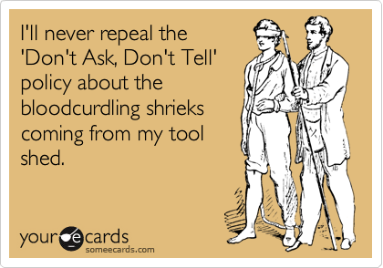 I'll never repeal the
'Don't Ask, Don't Tell'
policy about the
bloodcurdling shrieks
coming from my tool
shed.
