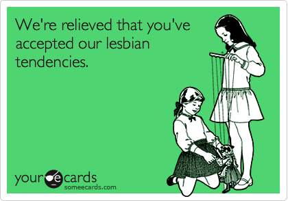 We're relieved that you've
accepted our lesbian
tendencies.