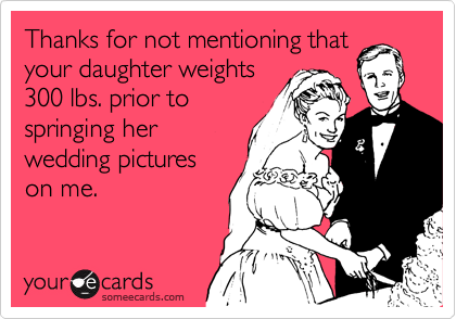 Thanks for not mentioning that
your daughter weights
300 lbs. prior to
springing her
wedding pictures
on me.