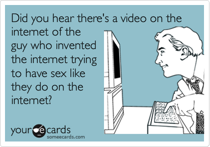 Did you hear there's a video on the internet of the
guy who invented
the internet trying
to have sex like
they do on the
internet?