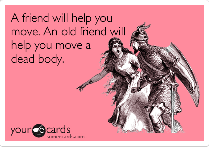 A friend will help you
move. An old friend will
help you move a
dead body. 