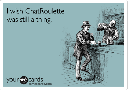 I wish ChatRoulette 
was still a thing. 