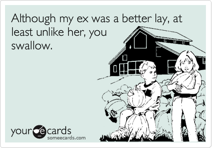 Although my ex was a better lay, at least unlike her, you
swallow.