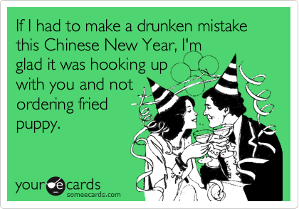 If I had to make a drunken mistake this Chinese New Year, I'm
glad it was hooking up
with you and not
ordering fried
puppy. 
