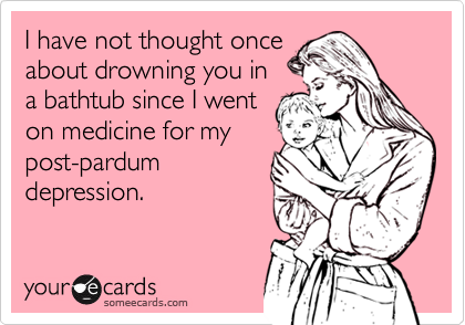 I have not thought once
about drowning you in
a bathtub since I went
on medicine for my
post-pardum
depression.