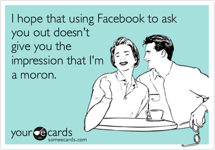 I hope that using Facebook to ask you out doesn't
give you the
impression that I'm
a moron.