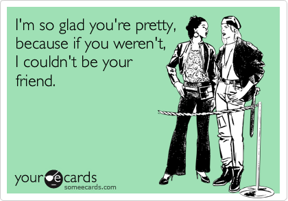 I'm so glad you're pretty,
because if you weren't,
I couldn't be your
friend.