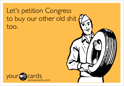 Let's petition Congress
to buy our other old shit
too.