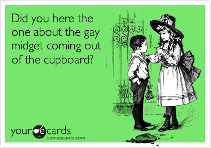 Did you here theone about the gaymidget coming outof the cupboard?