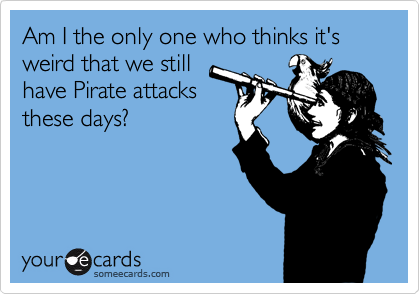 Am I the only one who thinks it's weird that we still
have Pirate attacks
these days?