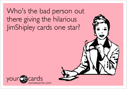 Who's the bad person out
there giving the hilarious
JimShipley cards one star?