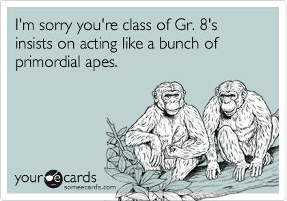 I'm sorry you're class of Gr. 8's insists on acting like a bunch of primordial apes.