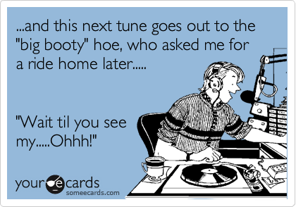 ...and this next tune goes out to the "big booty" hoe, who asked me for a ride home later.....


"Wait til you see
my.....Ohhh!"