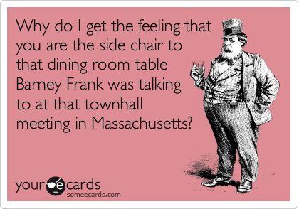 Why do I get the feeling that
you are the side chair to
that dining room table
Barney Frank was talking
to at that townhall
meeting in Massachusetts?