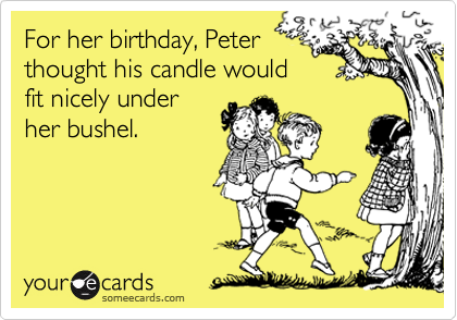 For her birthday, Peter
thought his candle would
fit nicely under
her bushel. 