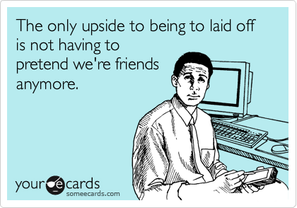 The only upside to being to laid off is not having to
pretend we're friends
anymore.